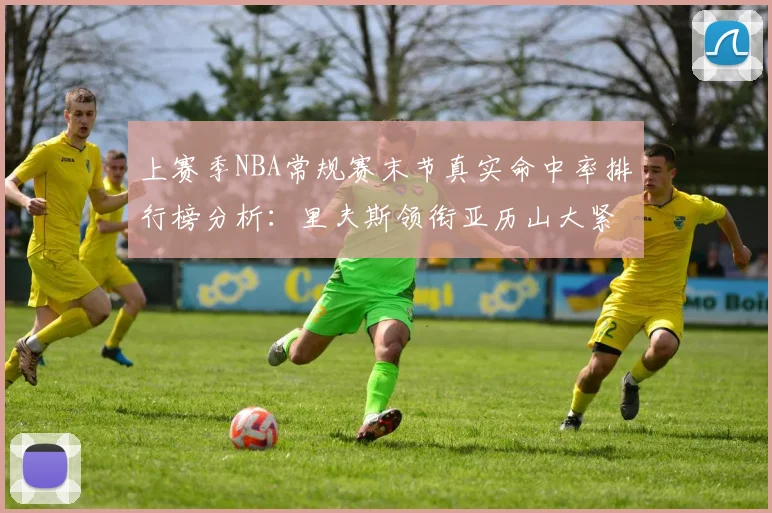 上赛季NBA常规赛末节真实命中率排行榜分析：里夫斯领衔亚历山大紧随其后