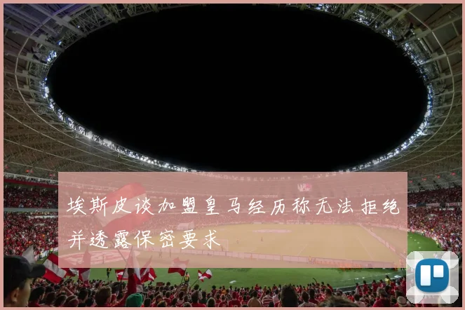 埃斯皮谈加盟皇马经历称无法拒绝并透露保密要求