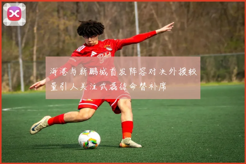 海港与新鹏城首发阵容对决外援较量引人关注武磊待命替补席